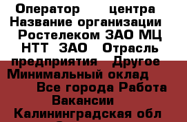 Оператор Call-центра › Название организации ­ Ростелеком ЗАО МЦ НТТ, ЗАО › Отрасль предприятия ­ Другое › Минимальный оклад ­ 17 000 - Все города Работа » Вакансии   . Калининградская обл.,Советск г.